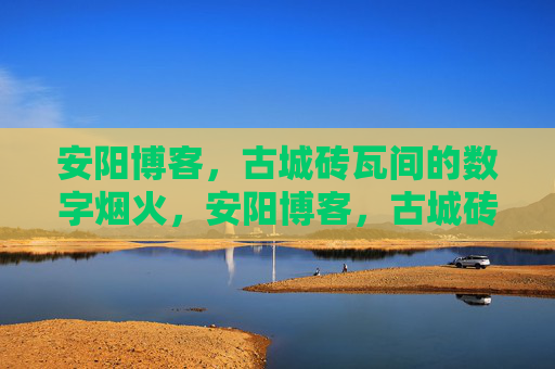 安阳博客，古城砖瓦间的数字烟火，安阳博客，古城砖瓦间的数字烟火