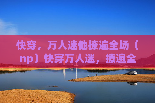 快穿，万人迷他撩遍全场（np）快穿万人迷，撩遍全场（np）