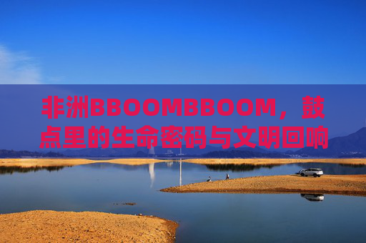 非洲BBOOMBBOOM，鼓点里的生命密码与文明回响，非洲BBOOMBBOOM，鼓点里的生命密码与文明回响