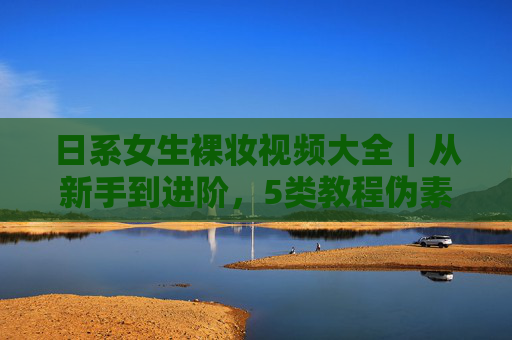 日系女生裸妆视频大全｜从新手到进阶，5类教程伪素颜感直接拉满！日系伪素颜裸妆教程，新手到进阶5类技巧拉满