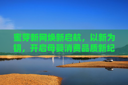 蜜芽新网焕新启航，以新为钥，开启母婴消费品质新纪元，蜜芽新网焕新启航 开启母婴消费品质新纪元