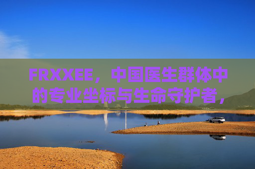 FRXXEE，中国医生群体中的专业坐标与生命守护者，FRXXEE，中国医生群体的专业坐标与生命守护者