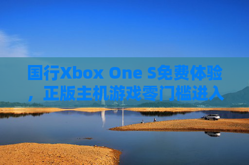 国行Xbox One S免费体验，正版主机游戏零门槛进入新时代，国行Xbox One S免费体验，正版主机游戏零门槛进入新时代