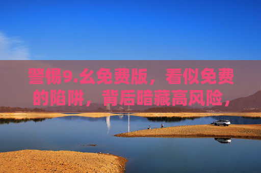 警惕9.幺免费版，看似免费的陷阱，背后暗藏高风险，警惕9.幺免费版，免费陷阱背后的高风险