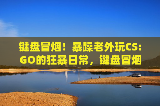 键盘冒烟！暴躁老外玩CS:GO的狂暴日常，键盘冒烟！暴躁老外CS:GO狂暴日常