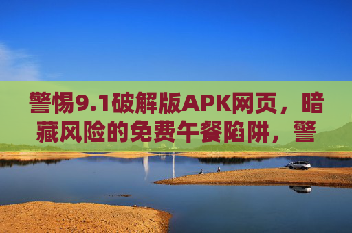 警惕9.1破解版APK网页，暗藏风险的免费午餐陷阱，警惕9.1破解版APK网页的免费午餐陷阱