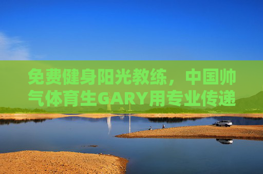 免费健身阳光教练，中国帅气体育生GARY用专业传递温暖，免费健身阳光教练GARY，专业传递温暖