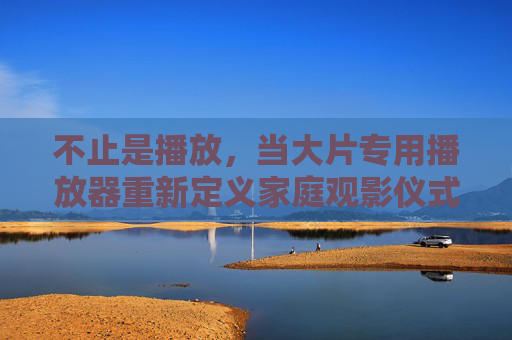 不止是播放，当大片专用播放器重新定义家庭观影仪式感，不止是播放，大片专用播放器重新定义家庭观影仪式感