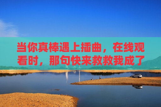 当你真棒遇上插曲，在线观看时，那句快来救救我成了光，真棒遇插曲，救救我成光