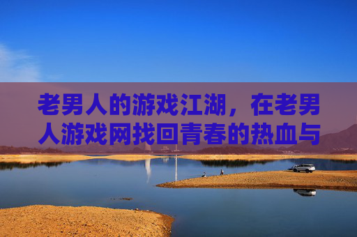 老男人的游戏江湖，在老男人游戏网找回青春的热血与回忆，老男人的游戏江湖，在老男人游戏网找回青春热血