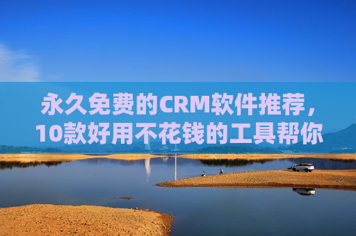 永久免费的CRM软件推荐，10款好用不花钱的工具帮你管理客户，10款永久免费CRM软件推荐，好用不花钱，轻松管理客户