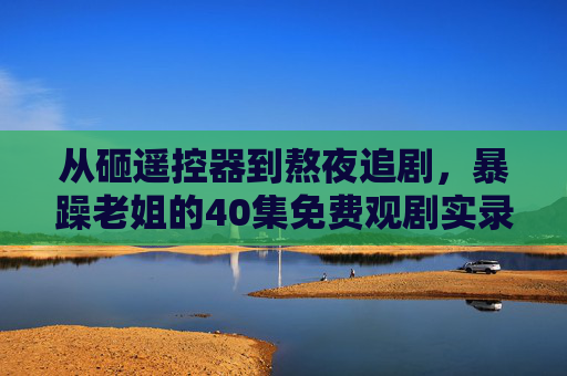 从砸遥控器到熬夜追剧，暴躁老姐的40集免费观剧实录，暴躁老姐的40集观剧实录，从砸遥控器到熬夜追剧