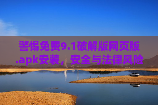 警惕免费9.1破解版网页版.apk安装，安全与法律风险不容忽视，警惕免费9.1破解版网页版.apk安装，安全与法律风险不容忽视