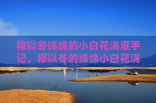 穆以冬绵绵的小白花浇灌手记，穆以冬的绵绵小白花浇记