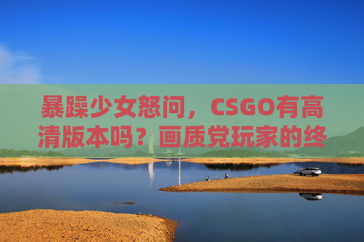 暴躁少女怒问，CSGO有高清版本吗？画质党玩家的终极指南！暴躁少女怒问CSGO高清版？画质党终极画质提升指南！