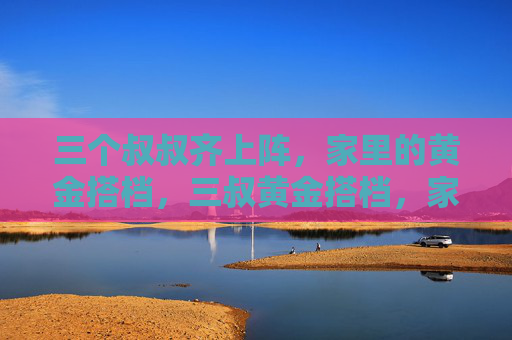 三个叔叔齐上阵，家里的黄金搭档，三叔黄金搭档，家里顶梁柱