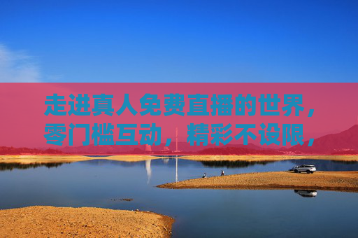 走进真人免费直播的世界，零门槛互动，精彩不设限，真人免费直播，零门槛互动，精彩不设限