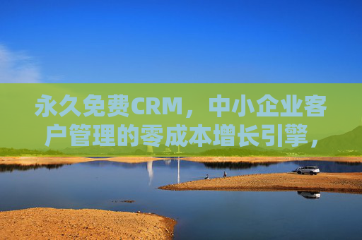 永久免费CRM，中小企业客户管理的零成本增长引擎，永久免费CRM，中小企业零成本客户增长引擎