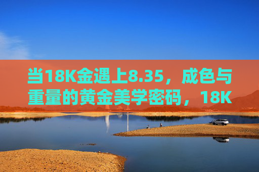 当18K金遇上8.35，成色与重量的黄金美学密码，18K金×8.35，成色与重量的黄金美学密码