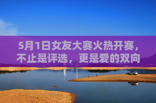 5月1日女友大赛火热开赛，不止是评选，更是爱的双向奔赴，5月1日女友大赛，爱的双向奔赴，不止是评选