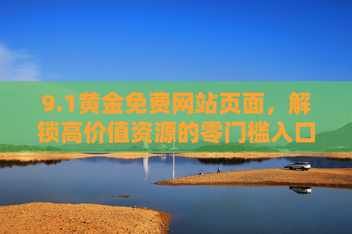 9.1黄金免费网站页面，解锁高价值资源的零门槛入口，1黄金免费网站，零门槛解锁高价值资源
