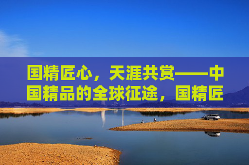 国精匠心，天涯共赏——中国精品的全球征途，国精匠心，世界共赏