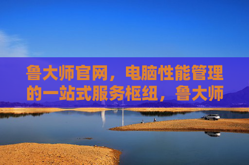 鲁大师官网，电脑性能管理的一站式服务枢纽，鲁大师官网，电脑性能管理的一站式服务枢纽