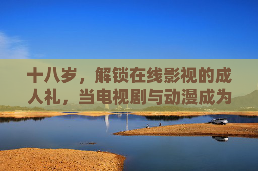 十八岁，解锁在线影视的成人礼，当电视剧与动漫成为成长的注脚