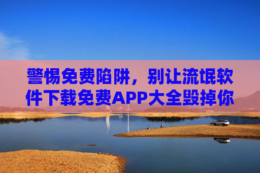 警惕免费陷阱，别让流氓软件下载免费APP大全毁掉你的手机，警惕免费陷阱！免费APP大全暗藏流氓软件，别让手机被毁