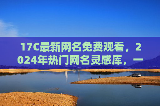 17C最新网名免费观看，2024年热门网名灵感库，一键获取不踩坑，2024最新17C热门网名灵感库，免费一键获取不踩坑