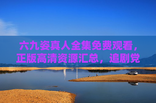 六九姿真人全集免费观看，正版高清资源汇总，追剧党速看！六九姿真人全集免费观看，正版高清资源汇总，追剧党速看！