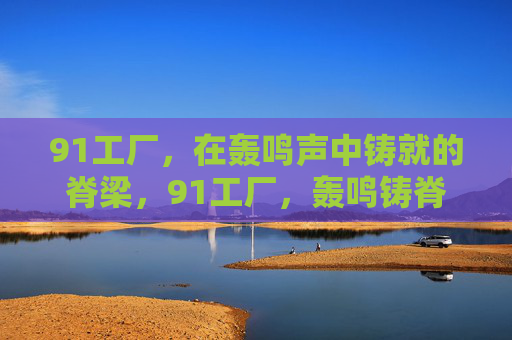 91工厂，在轰鸣声中铸就的脊梁，91工厂，轰鸣铸脊梁