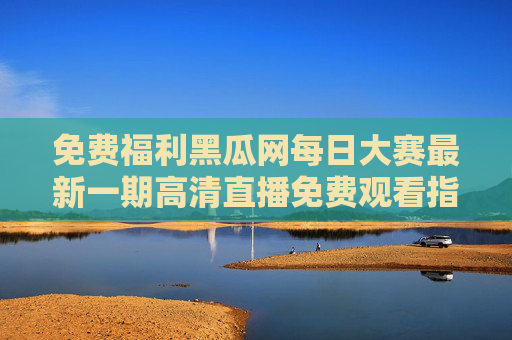 免费福利黑瓜网每日大赛最新一期高清直播免费观看指南，速来围观！黑瓜网每日大赛最新一期高清直播免费观看指南