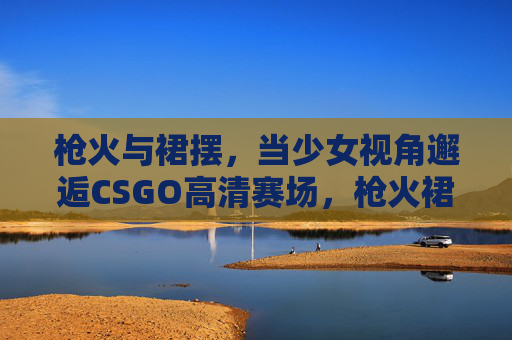 枪火与裙摆，当少女视角邂逅CSGO高清赛场，枪火裙摆，少女视角邂逅CSGO高清赛场