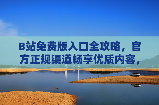 B站免费版入口全攻略，官方正规渠道畅享优质内容，远离风险陷阱