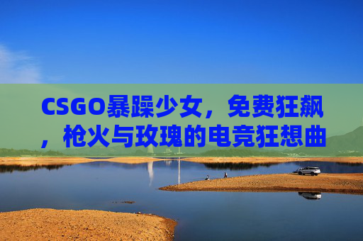 CSGO暴躁少女，免费狂飙，枪火与玫瑰的电竞狂想曲
