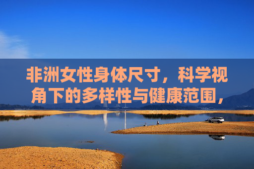 非洲女性身体尺寸，科学视角下的多样性与健康范围，科学视角下非洲女性身体尺寸的多样性与健康范围