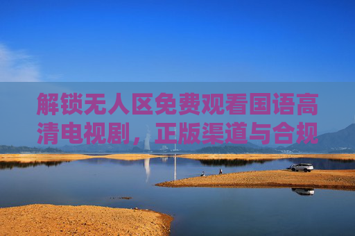 解锁无人区免费观看国语高清电视剧，正版渠道与合规指南，无人区免费观看正版指南，国语高清合规渠道