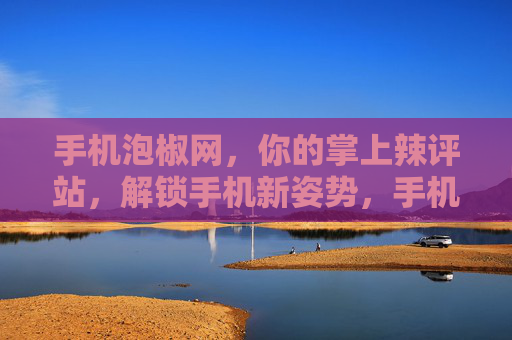 手机泡椒网，你的掌上辣评站，解锁手机新姿势，手机泡椒网，掌上辣评解锁新姿势
