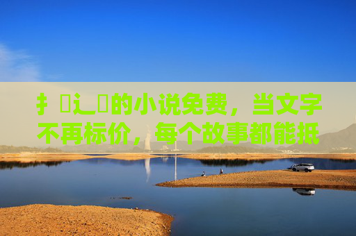扌臿辶畐的小说免费，当文字不再标价，每个故事都能抵达人心，文字免费，故事抵达人心