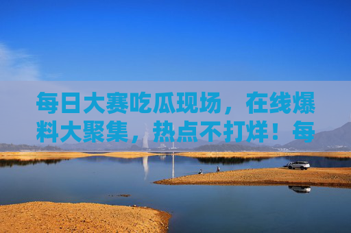 每日大赛吃瓜现场，在线爆料大聚集，热点不打烊！每日吃瓜爆料现场，热点不打烊