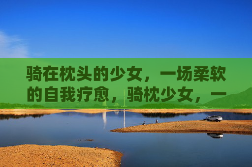 骑在枕头的少女，一场柔软的自我疗愈，骑枕少女，一场柔软的自我疗愈