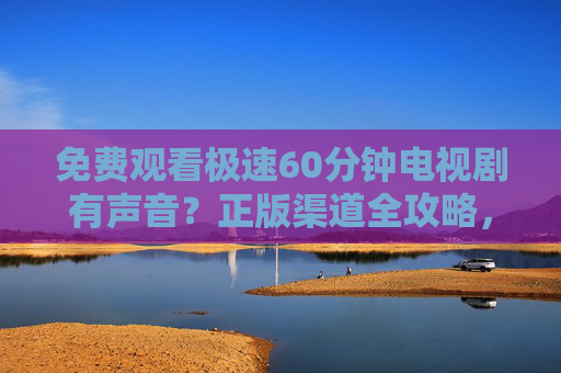免费观看极速60分钟电视剧有声音？正版渠道全攻略，告别卡顿与侵权风险！极速60分钟电视剧免费看！正版渠道攻略告别卡顿与侵权