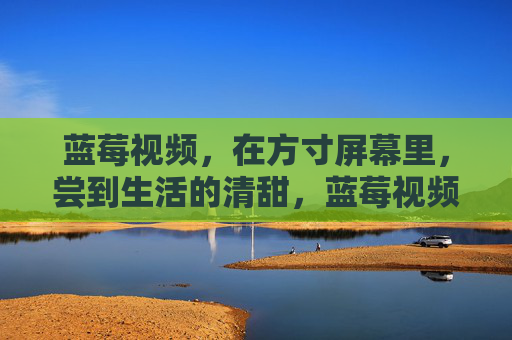 蓝莓视频，在方寸屏幕里，尝到生活的清甜，蓝莓视频，方寸屏幕尝生活清甜