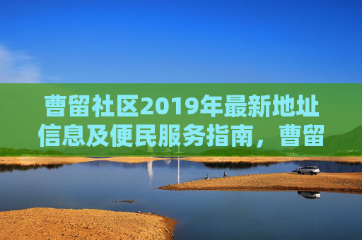 曹留社区2019年最新地址信息及便民服务指南，曹留社区2019年最新地址信息及便民服务指南