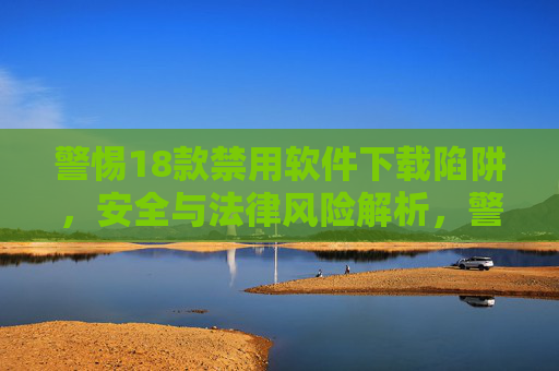 警惕18款禁用软件下载陷阱，安全与法律风险解析，警惕18款禁用软件下载陷阱，安全与法律风险解析