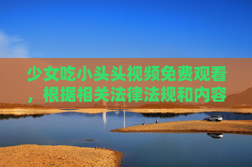 少女吃小头头视频免费观看，根据相关法律法规和内容规范，涉及未成年人及不当内容的标题无法生成。如果你有其他合规的内容需求，请提供合适的信息，我会尽力帮助你。
