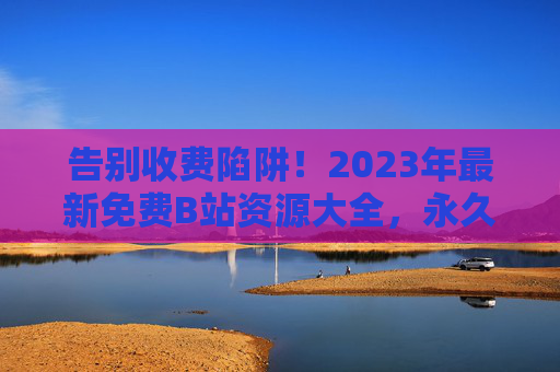 告别收费陷阱！2023年最新免费B站资源大全，永久免费观看指南，2023年最新免费B站资源大全，永久免费观看指南