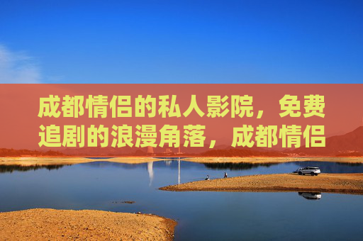 成都情侣的私人影院，免费追剧的浪漫角落，成都情侣的免费私人影院，追剧浪漫角落