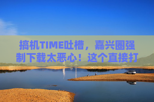 搞机TIME吐槽，嘉兴圈强制下载太恶心！这个直接打开功能才是真香！搞机TIME吐槽，嘉兴圈强制下载太恶心，直接打开功能才是真香！